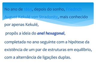 No ano de 1865, depois do sonho, Friedrich
August Kekulé von Stradonitz, mais conhecido
por apenas Kekulé,
propôs a ideia do anel hexagonal,
completada no ano seguinte com a hipótese da
existência de um par de estruturas em equilíbrio,
com a alternância de ligações duplas.
 
