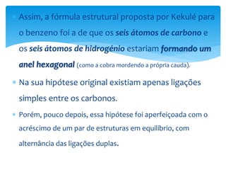  Assim, a fórmula estrutural proposta por Kekulé para
o benzeno foi a de que os seis átomos de carbono e
os seis átomos de hidrogénio estariam formando um
anel hexagonal (como a cobra mordendo a própria cauda).
 Na sua hipótese original existiam apenas ligações
simples entre os carbonos.
 Porém, pouco depois, essa hipótese foi aperfeiçoada com o
acréscimo de um par de estruturas em equilíbrio, com
alternância das ligações duplas.
 