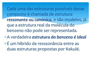 Cada uma das estruturas possíveis desse
composto é chamada de estrutura
ressonante ou canónica, e são modelos, já
que a estrutura real da molécula do
benzeno não pode ser representada.
A verdadeira estrutura do benzeno é Ideal
É um híbrido de resssonância entre as
duas estruturas propostas por Kekulé.
 