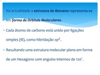  Na actualidade a estrutura do Benzeno representa-se
em forma de Orbitais Moleculares.
 Cada átomo de carbono está unido por ligações
simples (Ϭ), como hibridação 𝑠𝑝2
.
 Resultando uma estrutura molecular plana em forma
de um Hexagono com angulos internos de 120˚.
 