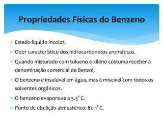  Estado líquido incolor,
 Odor característico dos hidrocarbonetos aromáticos.
 Quando misturado com tolueno e xileno costuma receber a
denominação comercial de Benzol.
 O benzeno é insolúvel em água, mas é miscível com todos os
solventes orgânicos.
 O benzeno evapora-se a 5.5° C.
 Ponto de ebulição atmosférico: 80.1° C.
Propriedades Físicas do Benzeno
 