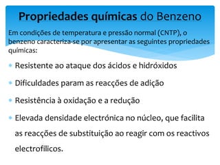 Em condições de temperatura e pressão normal (CNTP), o
benzeno caracteriza-se por apresentar as seguintes propriedades
químicas:
 Resistente ao ataque dos ácidos e hidróxidos
 Dificuldades param as reacções de adição
 Resistência à oxidação e a redução
 Elevada densidade electrónica no núcleo, que facilita
as reacções de substituição ao reagir com os reactivos
electrofilicos.
Propriedades químicas do Benzeno
 
