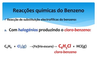 1ª Reacção de substituição electrofilicas do benzeno:
a. Com halogénios produzindo o cloro-benzeno:
C6H6 + Cl2(g) →(Fe/frio-escuro)→ C6H5Cl + HCl(g)
cloro-benzeno
Reacções químicas do Benzeno
 