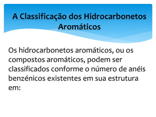 Os hidrocarbonetos aromáticos, ou os
compostos aromáticos, podem ser
classificados conforme o número de anéis
benzénicos existentes em sua estrutura
em:
A Classificação dos Hidrocarbonetos
Aromáticos
 