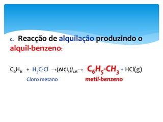 c. Reacção de alquilação produzindo o
alquil-benzeno:
C6H6 + H3C-Cl →(AlCl3)/cat→ C6H5-CH3 + HCl(g)
Cloro metano metil-benzeno
 
