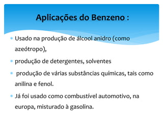 Usado na produção de álcool anidro (como
azeótropo),
 produção de detergentes, solventes
 produção de várias substâncias químicas, tais como
anilina e fenol.
 Já foi usado como combustível automotivo, na
europa, misturado à gasolina.
Aplicações do Benzeno :
 