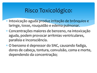  Intoxicação aguda produz irritação de brônquios e
laringe, tosse, rouquidão e edema pulmonar.
 Concentrações maiores de benzeno, na intoxicação
aguda, podem provocar arritmias ventriculares,
paralisia e inconsciência.
 O benzeno é depressor do SNC, causando fadiga,
dores de cabeça, tontura, convulsão, coma e morte,
dependendo da concentração;
Risco Toxicológico:
 