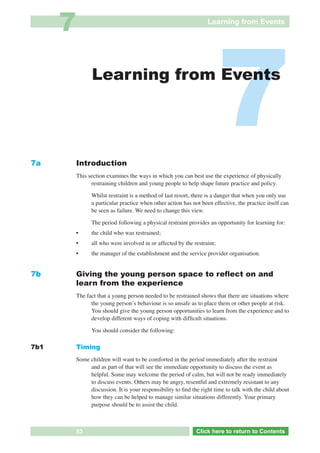 7                                                            Learning from Events




7a
                     Learning from Events




               Introduction
                                                                              7
               This section examines the ways in which you can best use the experience of physically
                     restraining children and young people to help shape future practice and policy.

                     Whilst restraint is a method of last resort, there is a danger that when you only use
                     a particular practice when other action has not been effective, the practice itself can
                     be seen as failure. We need to change this view.

                     The period following a physical restraint provides an opportunity for learning for:
               •     the child who was restrained;
               •     all who were involved in or affected by the restraint;
               •     the manager of the establishment and the service provider organisation.


7b             Giving the young person space to reﬂect on and
               learn from the experience
               The fact that a young person needed to be restrained shows that there are situations where
                     the young personʼs behaviour is so unsafe as to place them or other people at risk.
                     You should give the young person opportunities to learn from the experience and to
                     develop different ways of coping with difﬁcult situations.

                     You should consider the following:

7b1            Timing
               Some children will want to be comforted in the period immediately after the restraint
                    and as part of that will see the immediate opportunity to discuss the event as
                    helpful. Some may welcome the period of calm, but will not be ready immediately
                    to discuss events. Others may be angry, resentful and extremely resistant to any
                    discussion. It is your responsibility to ﬁnd the right time to talk with the child about
                    how they can be helped to manage similar situations differently. Your primary
                    purpose should be to assist the child.



  Return       53            Go to Key Considerations              Click here to returnto Contents
                                                                      Click here to return to Contents
 