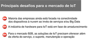 A indústria de hardware para IoT está em fase de amadurecimento !
Maioria das empresas ainda está focada na conectividade !
dos dispositivos à nuvem ao invés de serviços e/ou Big Data!
Para o mercado B2B, as soluções de IoT precisam oferecer além !
da oferta do serviço, o suporte, manutenção e operação!
Principais desaﬁos para o mercado de IoT!
 