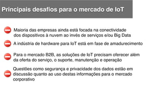 A indústria de hardware para IoT está em fase de amadurecimento !
Maioria das empresas ainda está focada na conectividade !
dos dispositivos à nuvem ao invés de serviços e/ou Big Data!
Para o mercado B2B, as soluções de IoT precisam oferecer além !
da oferta do serviço, o suporte, manutenção e operação!
Questões como segurança e privacidade dos dados estão em !
discussão quanto ao uso destas informações para o mercado!
corporativo!
Principais desaﬁos para o mercado de IoT!
 