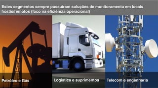 !
Estes segmentos sempre possuíram soluções de monitoramento em locais
hostis/remotos (foco na eﬁciência operacional)!
!
Petróleo e Gás! Logística! Telecom e engenharia!Logística e suprimentos!
 