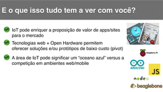 E o que isso tudo tem a ver com você?!
IoT pode enriquer a proposição de valor de apps/sites!
para o mercado!
Tecnologias web + Open Hardware permitem!
oferecer soluções e/ou protótipos de baixo custo (pivot)!
A área de IoT pode signiﬁcar um “oceano azul” versus a !
competição em ambientes web/mobile!
 