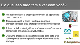 E o que isso tudo tem a ver com você?!
IoT pode enriquer a proposição de valor de apps/sites!
para o mercado!
Tecnologias web + Open Hardware permitem!
oferecer soluções e/ou protótipos de baixo custo (pivot)!
A área de IoT pode signiﬁcar um “oceano azul” versus a !
competição em ambientes web/mobile!
O volume crescente de capital de risco para esta área !
pode representar uma plataforma para lançamento de!
startups!
 