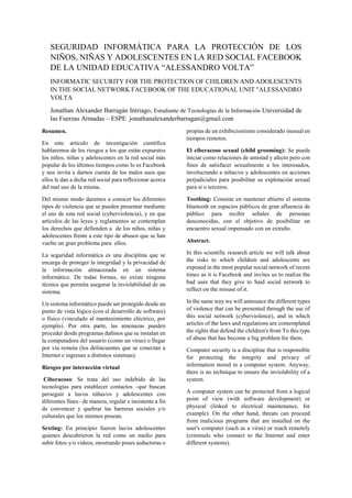 SEGURIDAD INFORMÁTICA PARA LA PROTECCIÓN DE LOS
NIÑOS, NIÑAS Y ADOLESCENTES EN LA RED SOCIAL FACEBOOK
DE LA UNIDAD EDUCATIVA “ALESSANDRO VOLTA”
INFORMATIC SECURITY FOR THE PROTECTION OF CHILDREN AND ADOLESCENTS
IN THE SOCIAL NETWORK FACEBOOK OF THE EDUCATIONAL UNIT "ALESSANDRO
VOLTA
Jonathan Alexander Barragán Intriago, Estudiante de Tecnologías de la Información Universidad de
las Fuerzas Armadas – ESPE jonathanalexanderbarragan@gmail.com
Resumen.
En este artículo de investigación científica
hablaremos de los riesgos a los que están expuestos
los niños, niñas y adolescentes en la red social más
popular de los últimos tiempos como lo es Facebook
y nos invita a darnos cuenta de los malos usos que
ellos le dan a dicha red social para reflexionar acerca
del mal uso de la misma.
Del mismo modo daremos a conocer los diferentes
tipos de violencia que se pueden presentar mediante
el uso de esta red social (cyberviolencia), y en que
artículos de las leyes y reglamentos se contemplan
los derechos que defienden a de los niños, niñas y
adolescentes frente a este tipo de abusos que se han
vuelto un gran problema para ellos.
La seguridad informática es una disciplina que se
encarga de proteger la integridad y la privacidad de
la información almacenada en un sistema
informático. De todas formas, no existe ninguna
técnica que permita asegurar la inviolabilidad de un
sistema.
Un sistema informático puede ser protegido desde un
punto de vista lógico (con el desarrollo de software)
o físico (vinculado al mantenimiento eléctrico, por
ejemplo). Por otra parte, las amenazas pueden
proceder desde programas dañinos que se instalan en
la computadora del usuario (como un virus) o llegar
por vía remota (los delincuentes que se conectan a
Internet e ingresan a distintos sistemas).
Riesgos por interacción virtual
Ciberacoso: Se trata del uso indebido de las
tecnologías para establecer contactos –que buscan
perseguir a las/os niñas/os y adolescentes con
diferentes fines– de manera, regular e insistente a fin
de convencer y quebrar las barreras sociales y/o
culturales que los mismos posean.
Sexting: En principio fueron las/os adolescentes
quienes descubrieron la red como un medio para
subir fotos y/o videos, mostrando poses seductoras o
propias de un exhibicionismo considerado inusual en
tiempos remotos.
El ciberacoso sexual (child grooming): Se puede
iniciar como relaciones de amistad y afecto pero con
fines de satisfacer sexualmente a los interesados,
involucrando a niñas/os y adolescentes en acciones
perjudiciales para posibilitar su explotación sexual
para sí o terceros.
Toothing: Consiste en mantener abierto el sistema
bluetooth en espacios públicos de gran afluencia de
público para recibir señales de personas
desconocidas, con el objetivo de posibilitar un
encuentro sexual impensado con un extraño.
Abstract.
In this scientific research article we will talk about
the risks to which children and adolescents are
exposed in the most popular social network of recent
times as it is Facebook and invites us to realize the
bad uses that they give to Said social network to
reflect on the misuse of it.
In the same way we will announce the different types
of violence that can be presented through the use of
this social network (cyberviolence), and in which
articles of the laws and regulations are contemplated
the rights that defend the children's front To this type
of abuse that has become a big problem for them.
Computer security is a discipline that is responsible
for protecting the integrity and privacy of
information stored in a computer system. Anyway,
there is no technique to ensure the inviolability of a
system.
A computer system can be protected from a logical
point of view (with software development) or
physical (linked to electrical maintenance, for
example). On the other hand, threats can proceed
from malicious programs that are installed on the
user's computer (such as a virus) or reach remotely
(criminals who connect to the Internet and enter
different systems).
 