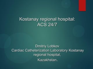 Kostanay regional hospital:
ACS 24/7
Dmitriy Lobkov
Cardiac Catheterization Laboratory Kostanay
regional hospital,
Kazakhstan.
 