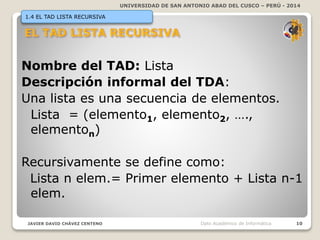 UNIVERSIDAD DE SAN ANTONIO ABAD DEL CUSCO – PERÚ - 2014
JAVIER DAVID CHÁVEZ CENTENO 10Dpto Académico de Informática
1.4 EL TAD LISTA RECURSIVA
Nombre del TAD: Lista
Descripción informal del TDA:
Una lista es una secuencia de elementos.
Lista = (elemento1, elemento2, ….,
elementon)
Recursivamente se define como:
Lista n elem.= Primer elemento + Lista n-1
elem.
 