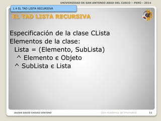 UNIVERSIDAD DE SAN ANTONIO ABAD DEL CUSCO – PERÚ - 2014
JAVIER DAVID CHÁVEZ CENTENO 11Dpto Académico de Informática
1.4 EL TAD LISTA RECURSIVA
Especificación de la clase CLista
Elementos de la clase:
Lista = (Elemento, SubLista)
^ Elemento є Objeto
^ SubLista є Lista
 