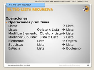 UNIVERSIDAD DE SAN ANTONIO ABAD DEL CUSCO – PERÚ - 2014
JAVIER DAVID CHÁVEZ CENTENO 12Dpto Académico de Informática
1.4 EL TAD LISTA RECURSIVA
Operaciones
 Operaciones primitivas
Lista:  Lista
Lista: Objeto x Lista  Lista
ModificarElemento: Objeto x Lista Lista
ModificarSubLista: Lista x Lista  Lista
Elemento: Lista  Objeto
SubLista: Lista  Lista
EsVacia Lista  Booleano
 