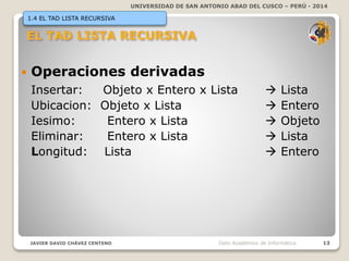 UNIVERSIDAD DE SAN ANTONIO ABAD DEL CUSCO – PERÚ - 2014
JAVIER DAVID CHÁVEZ CENTENO 13Dpto Académico de Informática
1.4 EL TAD LISTA RECURSIVA
 Operaciones derivadas
Insertar: Objeto x Entero x Lista  Lista
Ubicacion: Objeto x Lista  Entero
Iesimo: Entero x Lista  Objeto
Eliminar: Entero x Lista  Lista
Longitud: Lista  Entero
 