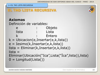 UNIVERSIDAD DE SAN ANTONIO ABAD DEL CUSCO – PERÚ - 2014
JAVIER DAVID CHÁVEZ CENTENO 14Dpto Académico de Informática
1.4 EL TAD LISTA RECURSIVA
Axiomas
Definición de variables:
e : Objeto
lista : Lista
k : Entero
k = Ubicacion(e,Insertar(e,k,lista))
e = Iesimo(k,Insertar(e,k,lista))
lista = Eliminar(k,Insertar(e,k,lista))
lista =
Eliminar(Ubicación(“Ica”,Lista(“Ïca”,lista)),lista)
0 = Longitud(Lista())
 