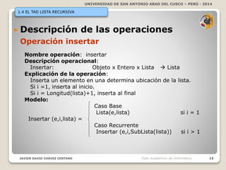 UNIVERSIDAD DE SAN ANTONIO ABAD DEL CUSCO – PERÚ - 2014
JAVIER DAVID CHÁVEZ CENTENO 15Dpto Académico de Informática
1.4 EL TAD LISTA RECURSIVA
 Descripción de las operaciones
Operación insertar
Nombre operación: insertar
Descripción operacional:
Insertar: Objeto x Entero x Lista  Lista
Explicación de la operación:
Inserta un elemento en una determina ubicación de la lista.
Si i =1, inserta al inicio.
Si i = Longitud(lista)+1, inserta al final
Modelo:
Caso Base
Lista(e,lista) si i = 1
Insertar (e,i,lista) =
Caso Recurrente
Insertar (e,i,SubLista(lista)) si i > 1
 