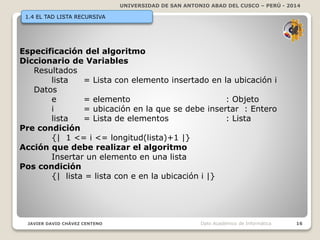 UNIVERSIDAD DE SAN ANTONIO ABAD DEL CUSCO – PERÚ - 2014
JAVIER DAVID CHÁVEZ CENTENO 16Dpto Académico de Informática
1.4 EL TAD LISTA RECURSIVA
Especificación del algoritmo
Diccionario de Variables
Resultados
lista = Lista con elemento insertado en la ubicación i
Datos
e = elemento : Objeto
i = ubicación en la que se debe insertar : Entero
lista = Lista de elementos : Lista
Pre condición
{| 1 <= i <= longitud(lista)+1 |}
Acción que debe realizar el algoritmo
Insertar un elemento en una lista
Pos condición
{| lista = lista con e en la ubicación i |}
 