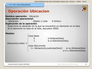 UNIVERSIDAD DE SAN ANTONIO ABAD DEL CUSCO – PERÚ - 2014
JAVIER DAVID CHÁVEZ CENTENO 17Dpto Académico de Informática
1.4 EL TAD LISTA RECURSIVA
 Operación Ubicacion
Nombre operación: Ubicación
Descripción operacional:
Ubicacion: Objeto x Lista  Entero
Explicación de la operación:
Determina la ubicación en la que se encuentra un elemento en la lista.
Si el elemento no esta en la lista, devuelve CERO
Modelo:
Caso Base
0 si EsVacia(lista)
1 si e=Elemento(lista)
Ubicacion(e,lista) =
Caso Recurrente
1+ Ubicacion(e,subLista(lista)) si no EsVacia(lista)
si e<>Elemento(lista)
 