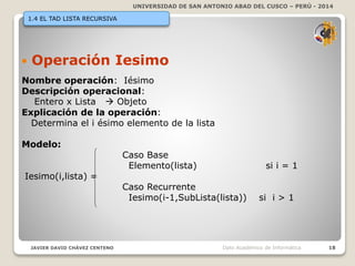 UNIVERSIDAD DE SAN ANTONIO ABAD DEL CUSCO – PERÚ - 2014
JAVIER DAVID CHÁVEZ CENTENO 18Dpto Académico de Informática
1.4 EL TAD LISTA RECURSIVA
 Operación Iesimo
Nombre operación: Iésimo
Descripción operacional:
Entero x Lista  Objeto
Explicación de la operación:
Determina el i ésimo elemento de la lista
Modelo:
Caso Base
Elemento(lista) si i = 1
Iesimo(i,lista) =
Caso Recurrente
Iesimo(i-1,SubLista(lista)) si i > 1
 