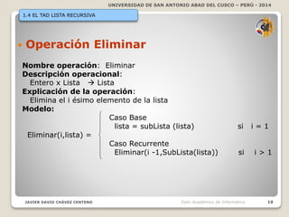 UNIVERSIDAD DE SAN ANTONIO ABAD DEL CUSCO – PERÚ - 2014
JAVIER DAVID CHÁVEZ CENTENO 19Dpto Académico de Informática
1.4 EL TAD LISTA RECURSIVA
 Operación Eliminar
Nombre operación: Eliminar
Descripción operacional:
Entero x Lista  Lista
Explicación de la operación:
Elimina el i ésimo elemento de la lista
Modelo:
Caso Base
lista = subLista (lista) si i = 1
Eliminar(i,lista) =
Caso Recurrente
Eliminar(i -1,SubLista(lista)) si i > 1
 