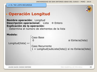 UNIVERSIDAD DE SAN ANTONIO ABAD DEL CUSCO – PERÚ - 2014
JAVIER DAVID CHÁVEZ CENTENO 20Dpto Académico de Informática
1.4 EL TAD LISTA RECURSIVA
 Operación Longitud
Nombre operación: Longitud
Descripción operacional: Lista  Entero
Explicación de la operación:
Determina el número de elementos de la lista
Modelo:
Caso Base
0 si EsVacia(lista)
Longitud(lista) =
Caso Recurrente
1 + Longitud(subLista(lista)) si no EsVacia(lista)
 