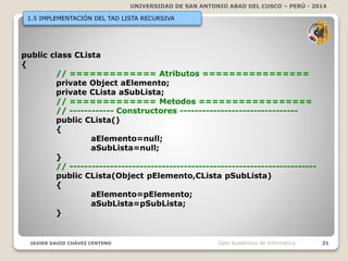 UNIVERSIDAD DE SAN ANTONIO ABAD DEL CUSCO – PERÚ - 2014
JAVIER DAVID CHÁVEZ CENTENO 21Dpto Académico de Informática
1.5 IMPLEMENTACIÓN DEL TAD LISTA RECURSIVA
public class CLista
{
// ============= Atributos ================
private Object aElemento;
private CLista aSubLista;
// ============= Metodos =================
// ------------ Constructores --------------------------------
public CLista()
{
aElemento=null;
aSubLista=null;
}
// -------------------------------------------------------------------
public CLista(Object pElemento,CLista pSubLista)
{
aElemento=pElemento;
aSubLista=pSubLista;
}
 
