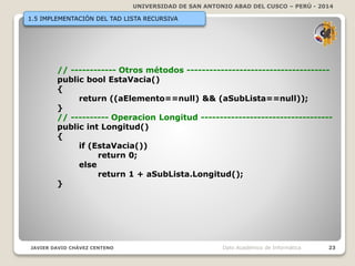 UNIVERSIDAD DE SAN ANTONIO ABAD DEL CUSCO – PERÚ - 2014
JAVIER DAVID CHÁVEZ CENTENO 23Dpto Académico de Informática
1.5 IMPLEMENTACIÓN DEL TAD LISTA RECURSIVA
// ------------ Otros métodos --------------------------------------
public bool EstaVacia()
{
return ((aElemento==null) && (aSubLista==null));
}
// ---------- Operacion Longitud -----------------------------------
public int Longitud()
{
if (EstaVacia())
return 0;
else
return 1 + aSubLista.Longitud();
}
 