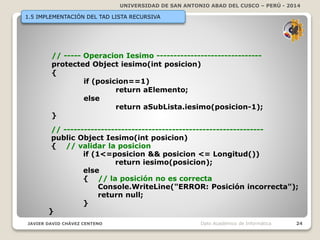 UNIVERSIDAD DE SAN ANTONIO ABAD DEL CUSCO – PERÚ - 2014
JAVIER DAVID CHÁVEZ CENTENO 24Dpto Académico de Informática
1.5 IMPLEMENTACIÓN DEL TAD LISTA RECURSIVA
// ----- Operacion Iesimo -------------------------------
protected Object iesimo(int posicion)
{
if (posicion==1)
return aElemento;
else
return aSubLista.iesimo(posicion-1);
}
// -----------------------------------------------------------
public Object Iesimo(int posicion)
{ // validar la posicion
if (1<=posicion && posicion <= Longitud())
return iesimo(posicion);
else
{ // la posición no es correcta
Console.WriteLine("ERROR: Posición incorrecta");
return null;
}
}
 