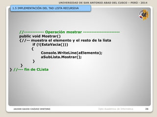 UNIVERSIDAD DE SAN ANTONIO ABAD DEL CUSCO – PERÚ - 2014
JAVIER DAVID CHÁVEZ CENTENO 26Dpto Académico de Informática
1.5 IMPLEMENTACIÓN DEL TAD LISTA RECURSIVA
//------------ Operación mostrar ----------------------
public void Mostrar()
{//-- muestra el elemento y el resto de la lista
if (!(EstaVacia()))
{
Console.WriteLine(aElemento);
aSubLista.Mostrar();
}
}
} //--- fin de CLista
 