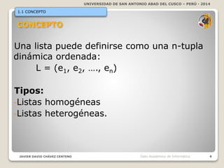 UNIVERSIDAD DE SAN ANTONIO ABAD DEL CUSCO – PERÚ - 2014
JAVIER DAVID CHÁVEZ CENTENO 4Dpto Académico de Informática
1.1 CONCEPTO
Una lista puede definirse como una n-tupla
dinámica ordenada:
L = (e1, e2, …., en)
Tipos:
-Listas homogéneas
-Listas heterogéneas.
 