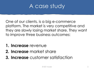 A case study
One of our clients, is a big e-commerce
platform. The market is very competitive and
they are slowly losing market share. They want
to improve three business outcomes:

1. Increase revenue
2. Increase market share
3. Increase customer satisfaction
© 007 model

2

 