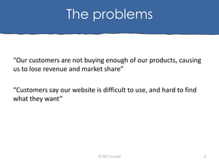 The problems

“Our customers are not buying enough of our products, causing
us to lose revenue and market share”
“Customers say our website is difficult to use, and hard to find
what they want”

© 007 model

4

 