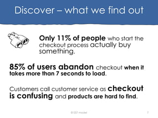 Discover – what we find out
Only 11% of people who start the
checkout process actually buy
something.

85% of users abandon checkout when it
takes more than 7 seconds to load.

Customers call customer service as checkout
is confusing and products are hard to find.
© 007 model

7

 