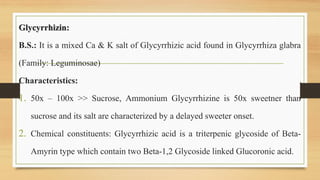 Glycyrrhizin:
B.S.: It is a mixed Ca & K salt of Glycyrrhizic acid found in Glycyrrhiza glabra
(Family: Leguminosae)
Characteristics:
1. 50x – 100x >> Sucrose, Ammonium Glycyrrhizine is 50x sweetner than
sucrose and its salt are characterized by a delayed sweeter onset.
2. Chemical constituents: Glycyrrhizic acid is a triterpenic glycoside of Beta-
Amyrin type which contain two Beta-1,2 Glycoside linked Glucoronic acid.
 