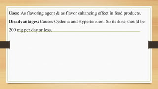 Uses: As flavoring agent & as flavor enhancing effect in food products.
Disadvantages: Causes Oedema and Hypertension. So its dose should be
200 mg per day or less.
 