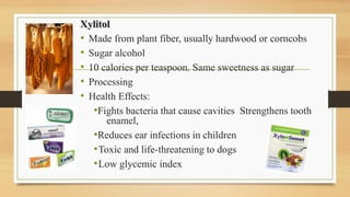 Xylitol
• Made from plant fiber, usually hardwood or corncobs
• Sugar alcohol
• 10 calories per teaspoon. Same sweetness as sugar
• Processing
• Health Effects:
•Fights bacteria that cause cavities Strengthens tooth
enamel,
•Reduces ear infections in children
•Toxic and life-threatening to dogs
•Low glycemic index
 