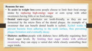 Reasons for use:
• To assist in weight loss-some people choose to limit their food energy
intake by replacing high-energy sugar or corn syrup with other
sweeteners having little or no food energy.
• Dental care-sugar substitutes are tooth-friendly, as they are not
fermented by the micro flora of the dental plaque. An example of a
sweetener that can benefit dental health is xylitol. Xylitol works to
prevent bacteria from adhering to the tooth surface, thus preventing
plaque formation and eventually decay.
• Diabetes mellitus-people with diabetes have difficulty regulating their
blood sugar levels. By limiting their sugar intake with artificial
sweeteners, they can enjoy a varied diet while closely controlling their
sugar intake.
 