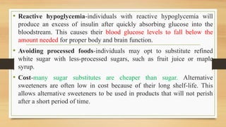 • Reactive hypoglycemia-individuals with reactive hypoglycemia will
produce an excess of insulin after quickly absorbing glucose into the
bloodstream. This causes their blood glucose levels to fall below the
amount needed for proper body and brain function.
• Avoiding processed foods-individuals may opt to substitute refined
white sugar with less-processed sugars, such as fruit juice or maple
syrup.
• Cost-many sugar substitutes are cheaper than sugar. Alternative
sweeteners are often low in cost because of their long shelf-life. This
allows alternative sweeteners to be used in products that will not perish
after a short period of time.
 