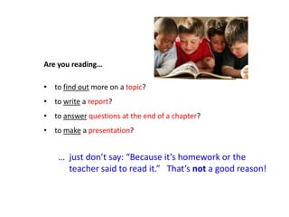 Are you reading…

• to find out more on a topic?
• to write a report?
• to answer questions at the end of a chapter?
• to make a presentation?


    … just don’t say: “Because it’s homework or the
      teacher said to read it.” That’s not a good reason!
 