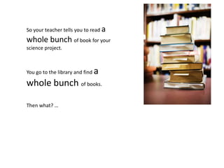 So your teacher tells you to read a
whole bunch of book for your
science project.



You go to the library and find   a
whole bunch of books.

Then what? …
 