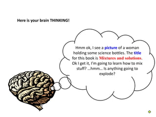 Here is your brain THINKING!




                                 Hmm ok, I see a picture of a woman
                                holding some science bottles. The title
                               for this book is Mixtures and solutions.
                               Ok I get it, I’m going to learn how to mix
                                  stuff? …hmm… Is anything going to
                                                 explode?
 