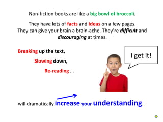 Non-fiction books are like a big bowl of broccoli.
    They have lots of facts and ideas on a few pages.
They can give your brain a brain-ache. They’re difficult and
                  discouraging at times.

Breaking up the text,
                                                    I get it!
       Slowing down,
            Re-reading …




will dramatically increase your understanding.
 