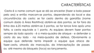 CARACTERÍSTICAS
Cesta é o nome comum que se dá ao encestar (fazer a bola passar
pelo aro) e então marcam-se pontos, dependendo do local e das
circunstâncias do cesto: se for cesto dentro do garrafão (nome
comum dado à Área Restritiva) obtém-se dois pontos, se for fora da
linha dos 6,25 metros obtém-se 3 pontos, se for lance livre após uma
falta, a cesta equivale a 1 ponto. As equipes devem fazer pontos
sempre do lado oposto - é o meia-quadra de ataque - e defender o
cesto do seu lado - na meia-quadra de defesa. Obviamente a
equipe que defende tenta impedir a equipe que ataca de
fazer cesto, através da marcação, da interceptação de passes
ou até mesmo do bloqueio (toco) ao lançamento.
 