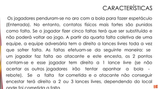 CARACTERÍSTICAS
Os jogadores penduram-se no aro com a bola para fazer espetáculo
(Enterrada). No entanto, contatos físicos mais fortes são punidos
como falta. Se o jogador fizer cinco faltas terá que ser substituído e
não poderá voltar ao jogo. A partir da quarta falta coletiva de uma
equipe, a equipe adversária tem o direito a lances livres toda a vez
que sofrer falta. As faltas efetuam-se da seguinte maneira: se
um jogador faz falta ao atacante e este encesta, os 2 pontos
contam-se e esse jogador tem direito a 1 lance livre (se não
acertar os outros jogadores irão tentar apanhar a bola -
rebote). Se a falta for cometida e o atacante não conseguir
encestar terá direito a 2 ou 3 lances livres, dependendo do local
 