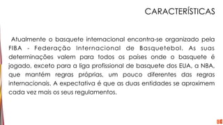 CARACTERÍSTICAS
Atualmente o basquete internacional encontra-se organizado pela
FIBA - Federação Internacional de Basquetebol. As suas
determinações valem para todos os países onde o basquete é
jogado, exceto para a liga profissional de basquete dos EUA, a NBA,
que mantém regras próprias, um pouco diferentes das regras
internacionais. A expectativa é que as duas entidades se aproximem
cada vez mais os seus regulamentos.
 